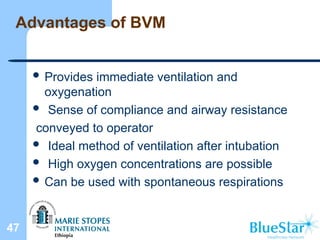 Advantages of BVM
 Provides immediate ventilation and
oxygenation
 Sense of compliance and airway resistance
conveyed to operator
 Ideal method of ventilation after intubation
 High oxygen concentrations are possible
 Can be used with spontaneous respirations
47
 