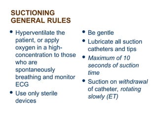 SUCTIONING
GENERAL RULES
 Hyperventilate the
patient, or apply
oxygen in a high-
concentration to those
who are
spontaneously
breathing and monitor
ECG
 Use only sterile
devices
 Be gentle
 Lubricate all suction
catheters and tips
 Maximum of 10
seconds of suction
time
 Suction on withdrawal
of catheter, rotating
slowly (ET)
 