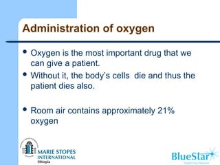 Administration of oxygen
 Oxygen is the most important drug that we
can give a patient.
 Without it, the body’s cells die and thus the
patient dies also.
 Room air contains approximately 21%
oxygen
 
