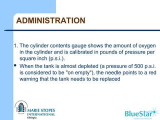 ADMINISTRATION
1. The cylinder contents gauge shows the amount of oxygen
in the cylinder and is calibrated in pounds of pressure per
square inch (p.s.i.).
 When the tank is almost depleted (a pressure of 500 p.s.i.
is considered to be "on empty"), the needle points to a red
warning that the tank needs to be replaced
 