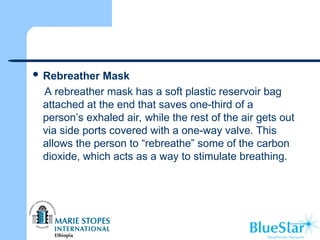  Rebreather Mask
A rebreather mask has a soft plastic reservoir bag
attached at the end that saves one-third of a
person’s exhaled air, while the rest of the air gets out
via side ports covered with a one-way valve. This
allows the person to “rebreathe” some of the carbon
dioxide, which acts as a way to stimulate breathing.
 