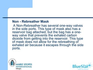  Non - Rebreather Mask
A Non-Rebreather has several one-way valves
in the side ports. This type of mask also has a
reservoir bag attached, but the bag has a one-
way valve that prevents the exhaled carbon
dioxide from getting into the reservoir. This type
of mask does not allow for the rebreathing of
exhaled air because it escapes through the side
ports.
 