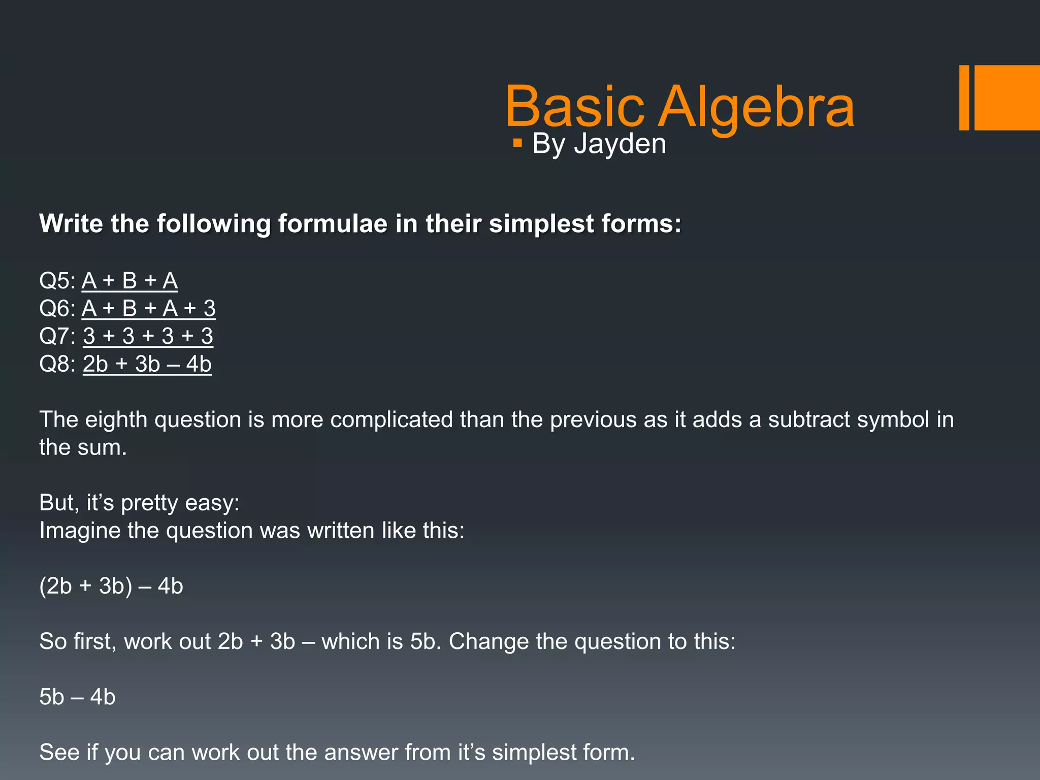 Basic Algebra
                                               By Jayden

Write the following formulae in their simplest forms:

Q5: A + B + A
Q6: A + B + A + 3
Q7: 3 + 3 + 3 + 3
Q8: 2b + 3b – 4b

The eighth question is more complicated than the previous as it adds a subtract symbol in
the sum.

But, it’s pretty easy:
Imagine the question was written like this:

(2b + 3b) – 4b

So first, work out 2b + 3b – which is 5b. Change the question to this:

5b – 4b

See if you can work out the answer from it’s simplest form.
 