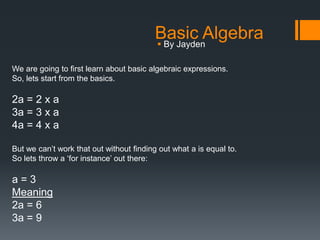 Basic Algebra
                                          By Jayden

We are going to first learn about basic algebraic expressions.
So, lets start from the basics.

2a = 2 x a
3a = 3 x a
4a = 4 x a

But we can’t work that out without finding out what a is equal to.
So lets throw a ‘for instance’ out there:

a=3
Meaning
2a = 6
3a = 9
 