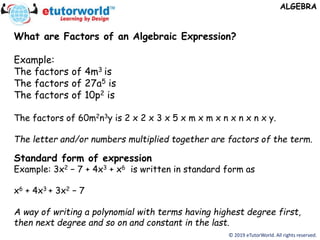 © 2019 eTutorWorld. All rights reserved.
ALGEBRA
What are Factors of an Algebraic Expression?
Example:
The factors of 4m3 is
The factors of 27a5 is
The factors of 10p2 is
The factors of 60m2n3y is 2 x 2 x 3 x 5 x m x m x n x n x n x y.
The letter and/or numbers multiplied together are factors of the term.
Standard form of expression
Example: 3x2 − 7 + 4x3 + x6 is written in standard form as
x6 + 4x3 + 3x2 − 7
A way of writing a polynomial with terms having highest degree first,
then next degree and so on and constant in the last.
 