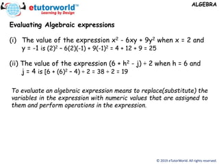 © 2019 eTutorWorld. All rights reserved.
ALGEBRA
Evaluating Algebraic expressions
(i) The value of the expression x2 - 6xy + 9y2 when x = 2 and
y = -1 is (2)2 – 6(2)(-1) + 9(-1)2 = 4 + 12 + 9 = 25
(ii) The value of the expression (6 + h2 - j) ÷ 2 when h = 6 and
j = 4 is [6 + (6)2 – 4) ÷ 2 = 38 ÷ 2 = 19
To evaluate an algebraic expression means to replace(substitute) the
variables in the expression with numeric values that are assigned to
them and perform operations in the expression.
 