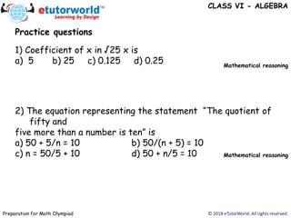 © 2018 eTutorWorld. All rights reserved.Preparation for Math Olympiad
CLASS VI - ALGEBRA
Practice questions
1) Coefficient of x in √25 x is
a) 5 b) 25 c) 0.125 d) 0.25
2) The equation representing the statement “The quotient of
fifty and
five more than a number is ten” is
a) 50 + 5/n = 10 b) 50/(n + 5) = 10
c) n = 50/5 + 10 d) 50 + n/5 = 10
Mathematical reasoning
Mathematical reasoning
 