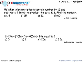 © 2018 eTutorWorld. All rights reserved.Preparation for Math Olympiad
5) When Alex multiplies a certain number by 15 and
subtracts 4 from the product, he gets 326. Find the number.
a) 14 b) 15 c) 22 d) 60
6) 24a – [3(3a – 3) – 4(5a)] - 9 is equal to ?
a) 0 b) 1 c) 20a d) 35a
CLASS VI - ALGEBRA
Logical reasoning
Mathematical reasoning
 