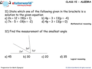 © 2018 eTutorWorld. All rights reserved.Preparation for Math Olympiad
CLASS VI - ALGEBRA
11) State which one of the following given in the brackets is a
solution to the given equation
a) 2n + 12 = 19(n = 1) b) 4p – 3 = 13(p = -4)
c) 7n - 5 = -19(n = -2) d) 4p – 3 = 13(p = 0)
a) 45 b) 30 c) 20 d) 35
12) Find the measurement of the smallest angle
Mathematical reasoning
Logical reasoning
 