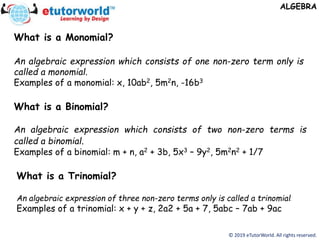 © 2019 eTutorWorld. All rights reserved.
ALGEBRA
What is a Monomial?
An algebraic expression which consists of one non-zero term only is
called a monomial.
Examples of a monomial: x, 10ab2, 5m2n, -16b3
What is a Binomial?
An algebraic expression which consists of two non-zero terms is
called a binomial.
Examples of a binomial: m + n, a2 + 3b, 5x3 – 9y2, 5m2n2 + 1/7
What is a Trinomial?
An algebraic expression of three non-zero terms only is called a trinomial.
Examples of a trinomial: x + y + z, 2a2 + 5a + 7, 5abc – 7ab + 9ac
 