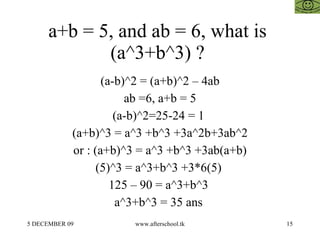 a+b = 5, and ab = 6, what is  (a^3+b^3) ?  (a-b)^2 = (a+b)^2 – 4ab ab =6, a+b = 5 (a-b)^2=25-24 = 1  (a+b)^3 = a^3 +b^3 +3a^2b+3ab^2 or : (a+b)^3 = a^3 +b^3 +3ab(a+b) (5)^3 = a^3+b^3 +3*6(5)  125 – 90 = a^3+b^3  a^3+b^3 = 35 ans  