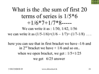 What is the .the sum of first 20 terms of series is 1/5*6 +1/6*7+1/7*8----- We can write it as : 1/30, 1/42, 1/56 we can write it as (1/5-1/6)+(1/6 – 1/7)+ (1/7-1/8)  . . . . here you can see that in first bracket we have -1/6 and in 2 nd  bracket we have + 1/6 and so on.. when we open bracket, we get : 1/5+1/25 we get  6/25 answer  