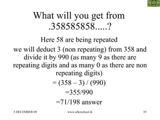 What will you get from  .358585858.....? Here 58 are being repeated  we will deduct 3 (non repeating) from 358 and divide it by 990 (as many 9 as there are repeating digits and as many 0 as there are non repeating digits)  = (358 – 3) / (990)  =355/990  =71/198 answer  