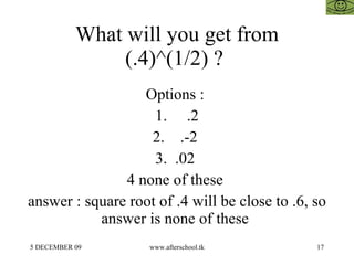 What will you get from (.4)^(1/2) ?  Options :  1.  .2 2.  .-2  3.  .02  4 none of these  answer : square root of .4 will be close to .6, so answer is none of these  
