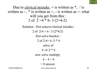 Due to  clerical mistake , + is written as *,  / is written as - , * is written as +, - is written as =. what will you get from this :  2 of  2 =4 * 6- 3 (2+4-2)  Solution : first remove clerical mistake : 2 of  2-4 + 6 / 3 (2*4/2)  first solve bracket :  2 of 2-4+ 6 /3 * 4 solve of  4 -4+2 * 4 now solve multiply  4 – 4 + 8 = 8 answer  