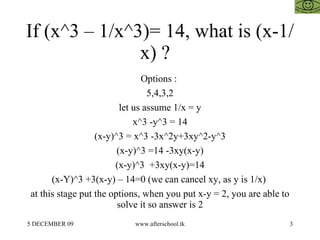 If (x^3 – 1/x^3)= 14, what is (x-1/x) ?  Options :  5,4,3,2 let us assume 1/x = y x^3 -y^3 = 14 (x-y)^3 = x^3 -3x^2y+3xy^2-y^3 (x-y)^3 =14 -3xy(x-y) (x-y)^3  +3xy(x-y)=14 (x-Y)^3 +3(x-y) – 14=0 (we can cancel xy, as y is 1/x)  at this stage put the options, when you put x-y = 2, you are able to solve it so answer is 2 