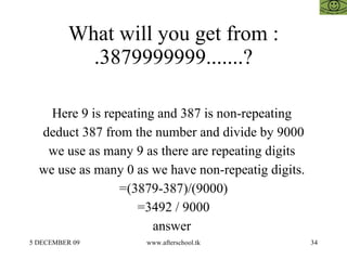 What will you get from :  .3879999999.......?  Here 9 is repeating and 387 is non-repeating  deduct 387 from the number and divide by 9000 we use as many 9 as there are repeating digits  we use as many 0 as we have non-repeatig digits.  =(3879-387)/(9000) =3492 / 9000 answer  