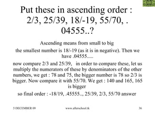 Put these in ascending order :  2/3, 25/39, 18/-19, 55/70, .04555..? Ascending means from small to big  the smallest number is 18/-19 (as it is in negative). Then we have .04555..... now compare 2/3 and 25/39,  in order to compare these, let us multiply the numerators of these by denominators of the other numbers, we get : 78 and 75, the bigger number is 78 so 2/3 is bigger. Now compare it with 55/70. We get : 140 and 165, 165 is bigger  so final order : -18/19, .45555.., 25/39, 2/3, 55/70 answer  