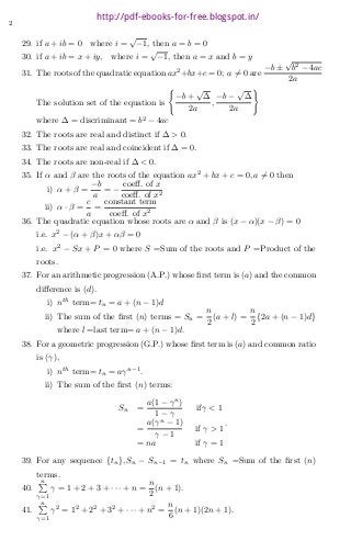 2
29. if a + ib = 0 where i =
√
−1, then a = b = 0
30. if a + ib = x + iy, where i =
√
−1, then a = x and b = y
31. The roots of the quadratic equation ax2
+bx+c = 0; a ?= 0 are
−b ±
√
b2 − 4ac
2a
The solution set of the equation is
?
−b +
√
∆
2a
,
−b −
√
∆
2a
?
where ∆ = discriminant = b2
− 4ac
32. The roots are real and distinct if ∆ > 0.
33. The roots are real and coincident if ∆ = 0.
34. The roots are non-real if ∆ < 0.
35. If α and β are the roots of the equation ax2
+ bx + c = 0, a ?= 0 then
i) α + β =
−b
a
= −
coeﬀ. of x
coeﬀ. of x2
ii) α · β =
c
a
=
constant term
coeﬀ. of x2
36. The quadratic equation whose roots are α and β is (x − α)(x − β) = 0
i.e. x2
− (α + β)x + αβ = 0
i.e. x2
− Sx + P = 0 where S =Sum of the roots and P =Product of the
roots.
37. For an arithmetic progression (A.P.) whose ﬁrst term is (a) and the common
diﬀerence is (d).
i) nth
term= tn = a + (n − 1)d
ii) The sum of the ﬁrst (n) terms = Sn =
n
2
(a + l) =
n
2
{2a + (n − 1)d}
where l =last term= a + (n − 1)d.
38. For a geometric progression (G.P.) whose ﬁrst term is (a) and common ratio
is (γ),
i) nth
term= tn = aγn−1
.
ii) The sum of the ﬁrst (n) terms:
Sn =
a(1 − γn
)
1 − γ
ifγ < 1
=
a(γn
− 1)
γ − 1
if γ > 1
= na if γ = 1
.
39. For any sequence {tn}, Sn − Sn−1 = tn where Sn =Sum of the ﬁrst (n)
terms.
40.
n?
γ=1
γ = 1 + 2 + 3 + · · · + n =
n
2
(n + 1).
41.
n?
γ=1
γ2
= 12
+ 22
+ 32
+ · · · + n2
=
n
6
(n + 1)(2n + 1).
http://pdf-ebooks-for-free.blogspot.in/
 