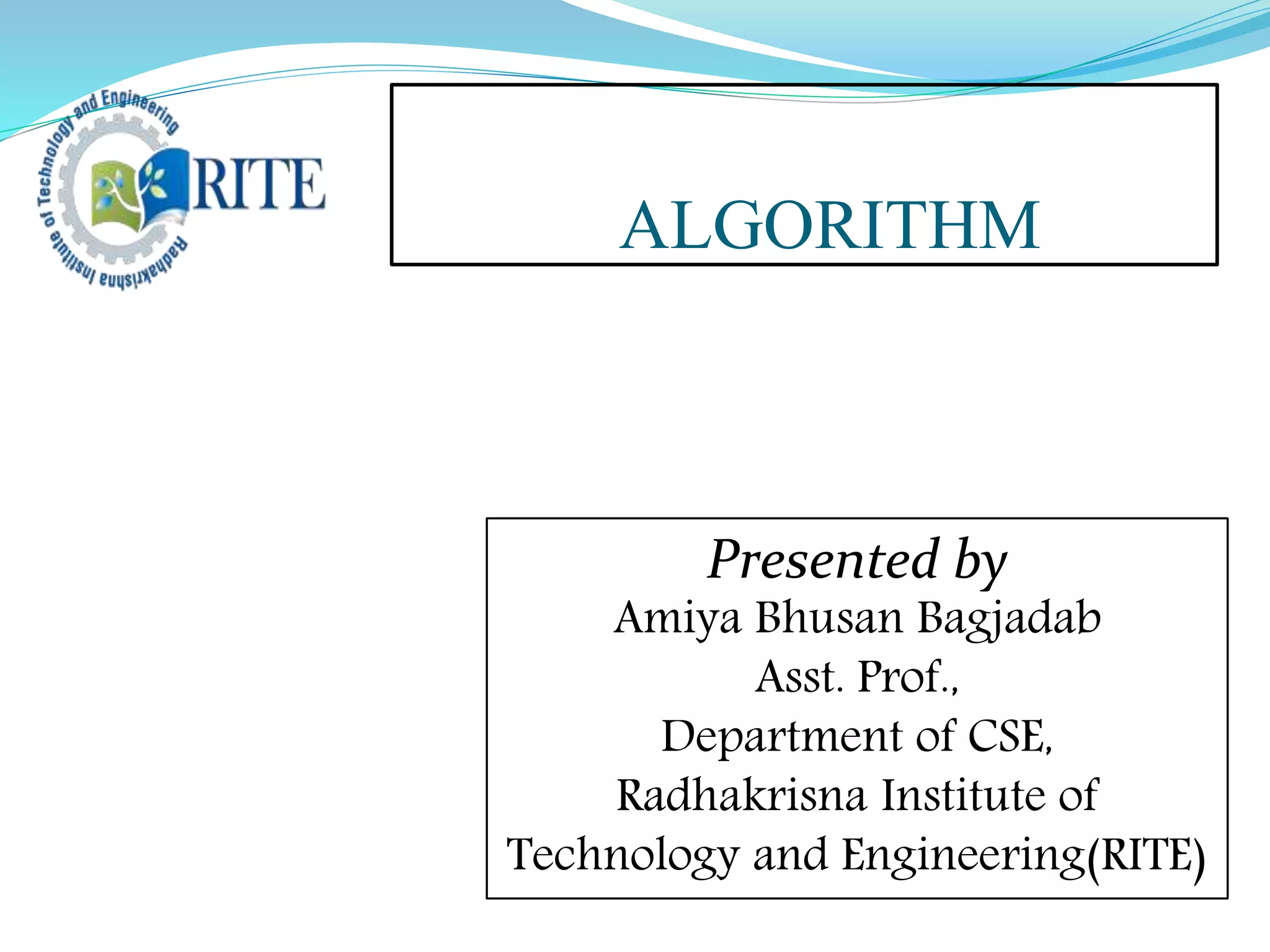 ALGORITHM
Presented by
Amiya Bhusan Bagjadab
Asst. Prof.,
Department of CSE,
Radhakrisna Institute of
Technology and Engineering(RITE)
 