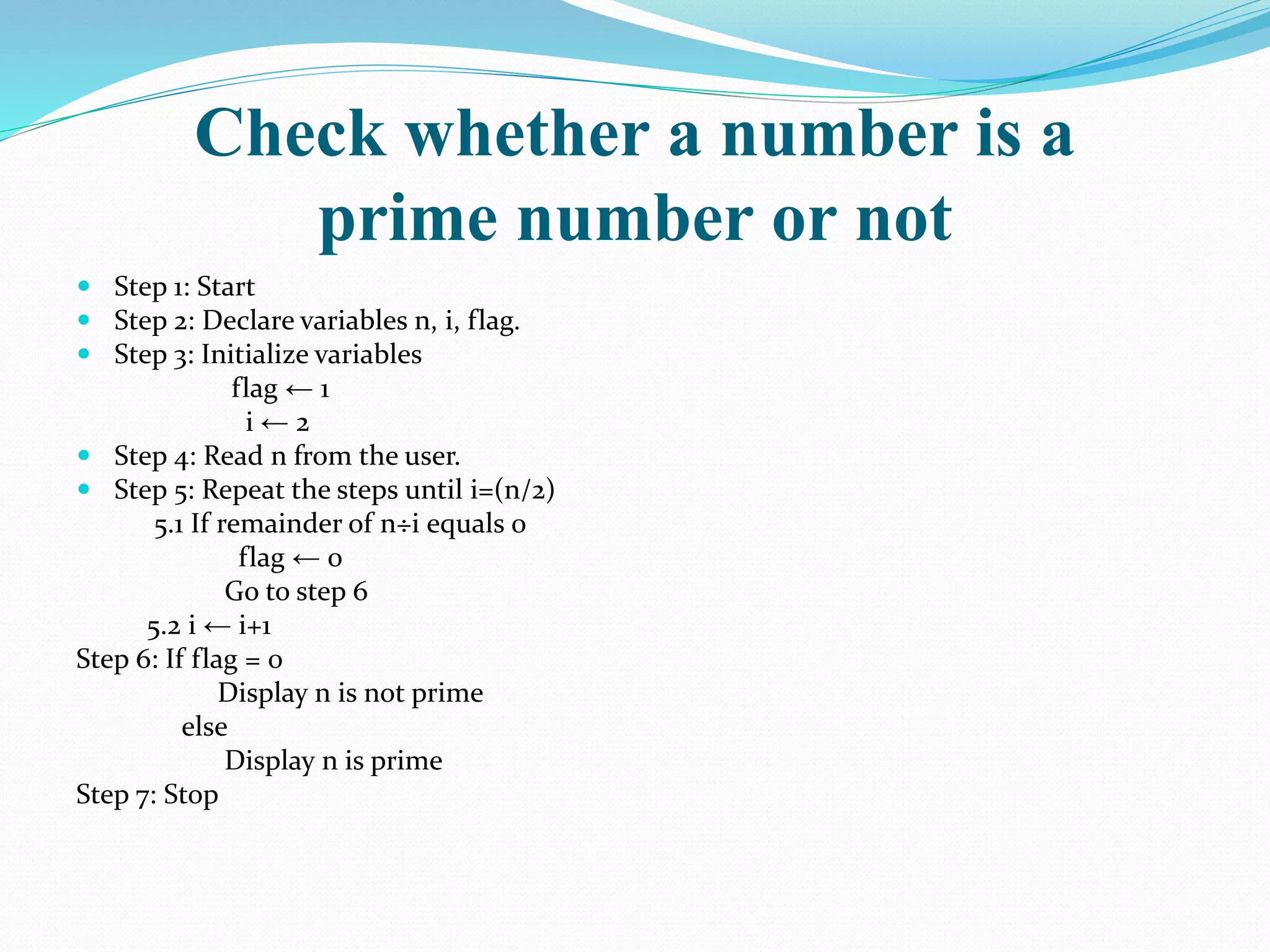 Check whether a number is a
prime number or not
 Step 1: Start
 Step 2: Declare variables n, i, flag.
 Step 3: Initialize variables
flag ← 1
i ← 2
 Step 4: Read n from the user.
 Step 5: Repeat the steps until i=(n/2)
5.1 If remainder of n÷i equals 0
flag ← 0
Go to step 6
5.2 i ← i+1
Step 6: If flag = 0
Display n is not prime
else
Display n is prime
Step 7: Stop
 