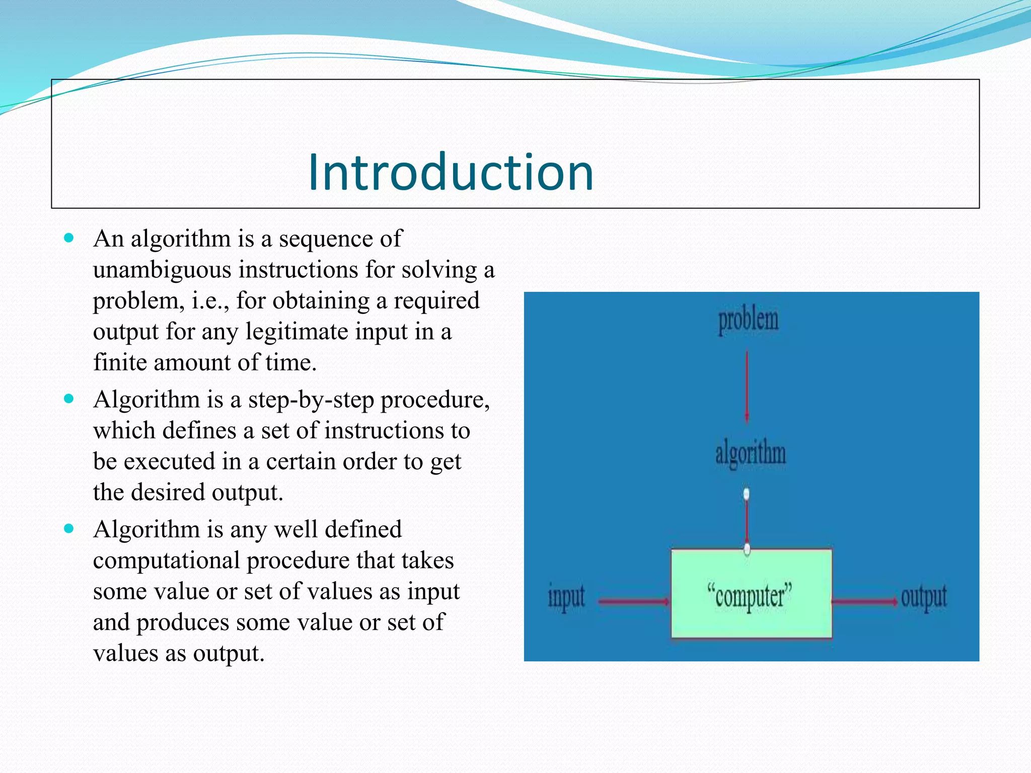 Introduction
 An algorithm is a sequence of
unambiguous instructions for solving a
problem, i.e., for obtaining a required
output for any legitimate input in a
finite amount of time.
 Algorithm is a step-by-step procedure,
which defines a set of instructions to
be executed in a certain order to get
the desired output.
 Algorithm is any well defined
computational procedure that takes
some value or set of values as input
and produces some value or set of
values as output.
 