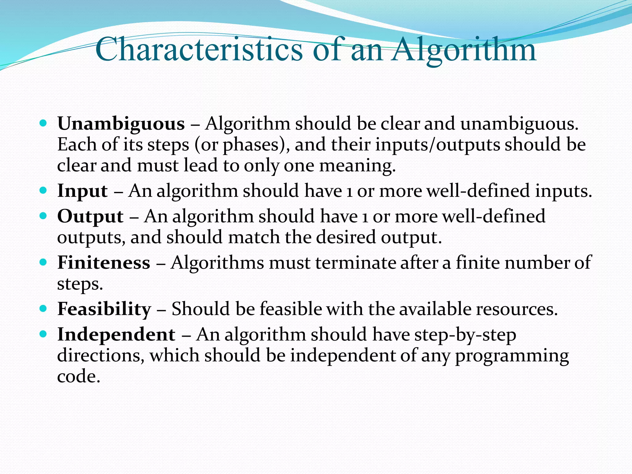 Characteristics of an Algorithm
 Unambiguous − Algorithm should be clear and unambiguous.
Each of its steps (or phases), and their inputs/outputs should be
clear and must lead to only one meaning.
 Input − An algorithm should have 1 or more well-defined inputs.
 Output − An algorithm should have 1 or more well-defined
outputs, and should match the desired output.
 Finiteness − Algorithms must terminate after a finite number of
steps.
 Feasibility − Should be feasible with the available resources.
 Independent − An algorithm should have step-by-step
directions, which should be independent of any programming
code.
 