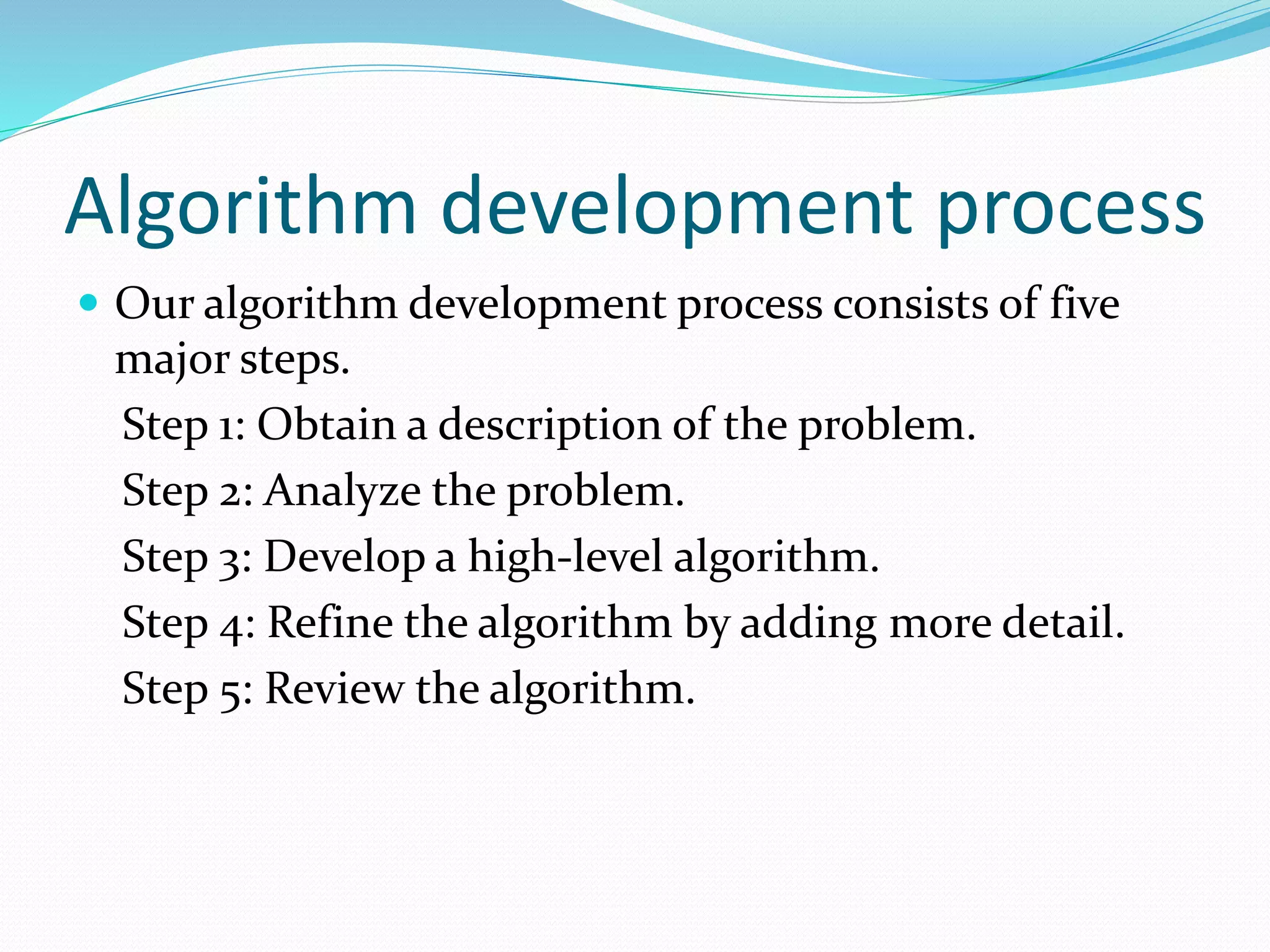 Algorithm development process
 Our algorithm development process consists of five
major steps.
Step 1: Obtain a description of the problem.
Step 2: Analyze the problem.
Step 3: Develop a high-level algorithm.
Step 4: Refine the algorithm by adding more detail.
Step 5: Review the algorithm.
 