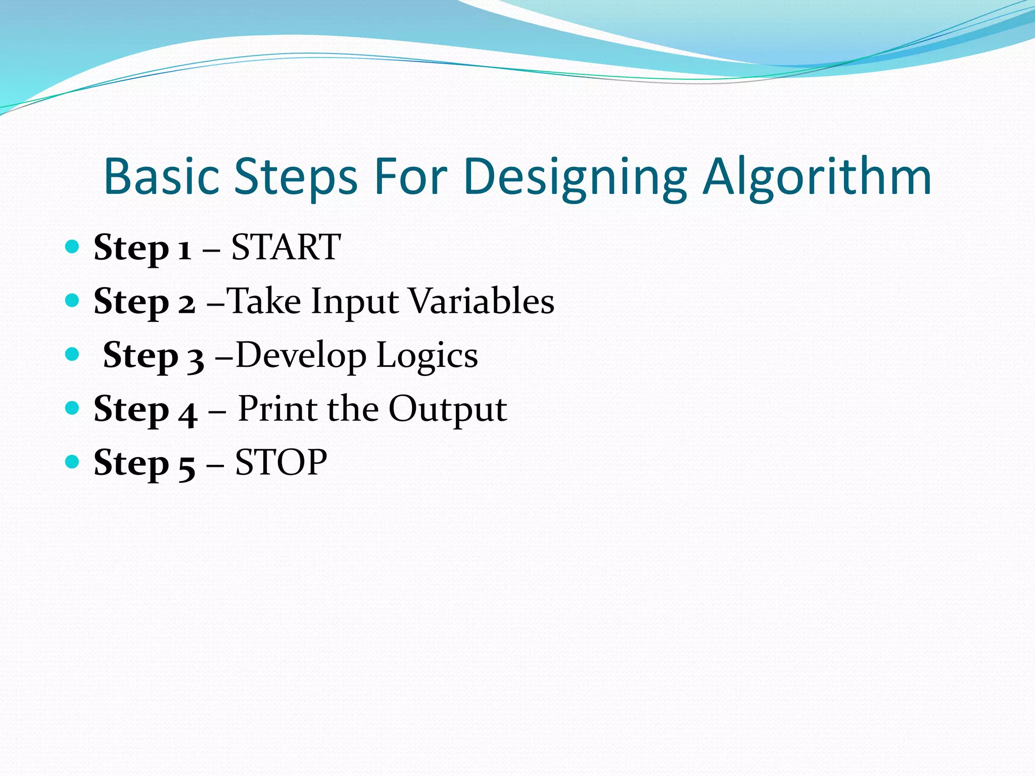 Basic Steps For Designing Algorithm
 Step 1 − START
 Step 2 −Take Input Variables
 Step 3 −Develop Logics
 Step 4 − Print the Output
 Step 5 − STOP
 