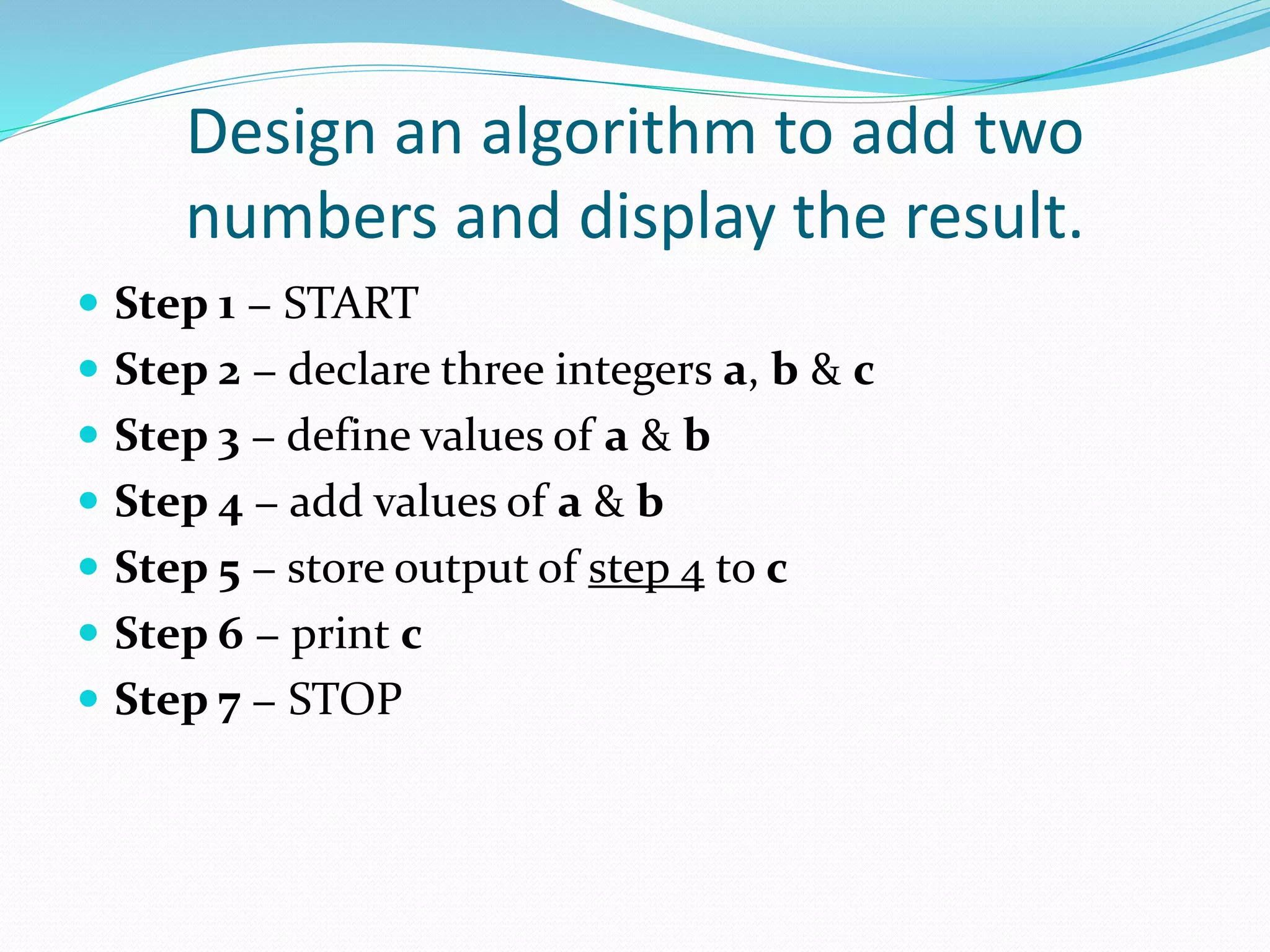 Design an algorithm to add two
numbers and display the result.
 Step 1 − START
 Step 2 − declare three integers a, b & c
 Step 3 − define values of a & b
 Step 4 − add values of a & b
 Step 5 − store output of step 4 to c
 Step 6 − print c
 Step 7 − STOP
 