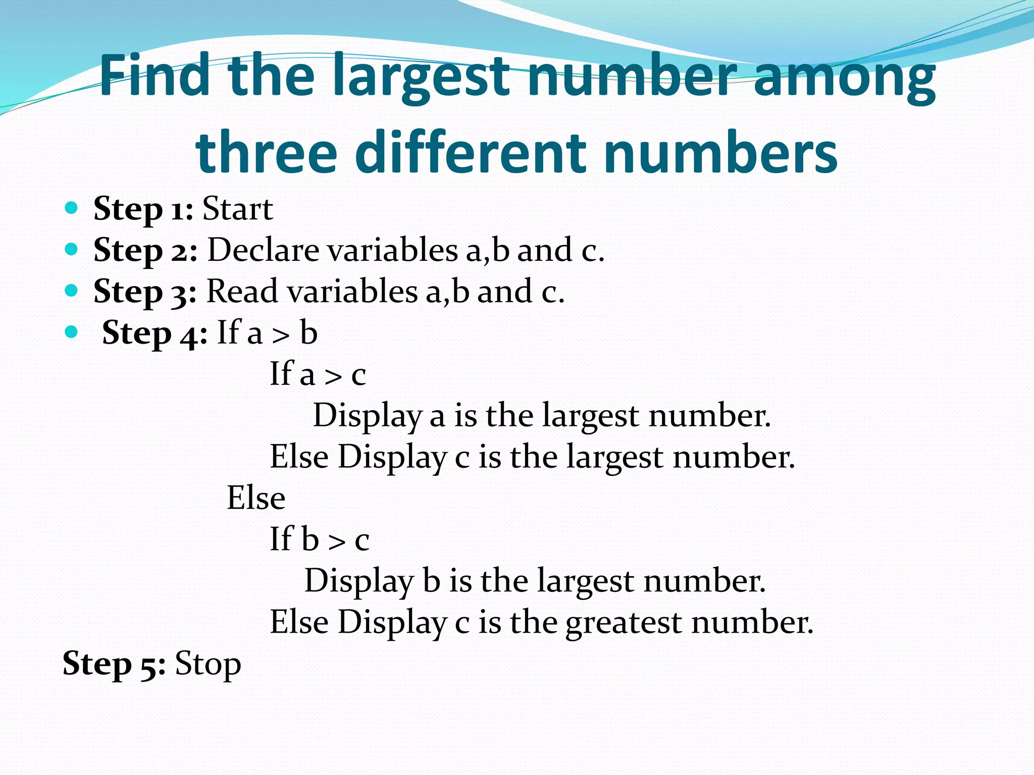 Find the largest number among
three different numbers
 Step 1: Start
 Step 2: Declare variables a,b and c.
 Step 3: Read variables a,b and c.
 Step 4: If a > b
If a > c
Display a is the largest number.
Else Display c is the largest number.
Else
If b > c
Display b is the largest number.
Else Display c is the greatest number.
Step 5: Stop
 