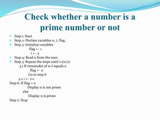 Check whether a number is a
prime number or not
 Step 1: Start
 Step 2: Declare variables n, i, flag.
 Step 3: Initialize variables
flag ← 1
i ← 2
 Step 4: Read n from the user.
 Step 5: Repeat the steps until i=(n/2)
5.1 If remainder of n÷i equals 0
flag ← 0
Go to step 6
5.2 i ← i+1
Step 6: If flag = 0
Display n is not prime
else
Display n is prime
Step 7: Stop
 