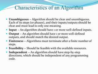 Characteristics of an Algorithm
 Unambiguous − Algorithm should be clear and unambiguous.
Each of its steps (or phases), and their inputs/outputs should be
clear and must lead to only one meaning.
 Input − An algorithm should have 1 or more well-defined inputs.
 Output − An algorithm should have 1 or more well-defined
outputs, and should match the desired output.
 Finiteness − Algorithms must terminate after a finite number of
steps.
 Feasibility − Should be feasible with the available resources.
 Independent − An algorithm should have step-by-step
directions, which should be independent of any programming
code.
 
