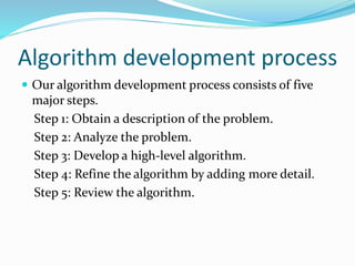 Algorithm development process
 Our algorithm development process consists of five
major steps.
Step 1: Obtain a description of the problem.
Step 2: Analyze the problem.
Step 3: Develop a high-level algorithm.
Step 4: Refine the algorithm by adding more detail.
Step 5: Review the algorithm.
 