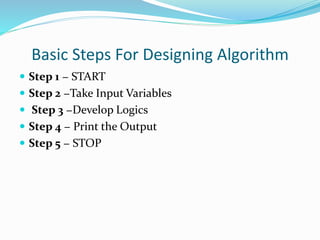 Basic Steps For Designing Algorithm
 Step 1 − START
 Step 2 −Take Input Variables
 Step 3 −Develop Logics
 Step 4 − Print the Output
 Step 5 − STOP
 