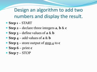 Design an algorithm to add two
numbers and display the result.
 Step 1 − START
 Step 2 − declare three integers a, b & c
 Step 3 − define values of a & b
 Step 4 − add values of a & b
 Step 5 − store output of step 4 to c
 Step 6 − print c
 Step 7 − STOP
 