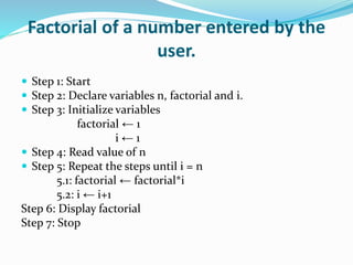 Factorial of a number entered by the
user.
 Step 1: Start
 Step 2: Declare variables n, factorial and i.
 Step 3: Initialize variables
factorial ← 1
i ← 1
 Step 4: Read value of n
 Step 5: Repeat the steps until i = n
5.1: factorial ← factorial*i
5.2: i ← i+1
Step 6: Display factorial
Step 7: Stop
 