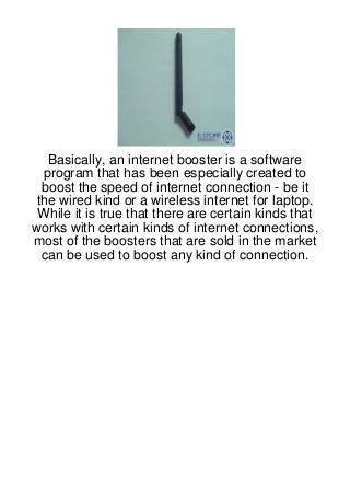 Basically, an internet booster is a software
  program that has been especially created to
  boost the speed of internet connection - be it
 the wired kind or a wireless internet for laptop.
 While it is true that there are certain kinds that
works with certain kinds of internet connections,
most of the boosters that are sold in the market
  can be used to boost any kind of connection.
 