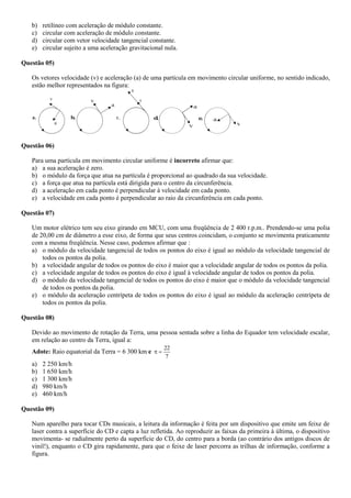b) retilíneo com aceleração de módulo constante.
c) circular com aceleração de módulo constante.
d) circular com vetor velocidade tangencial constante.
e) circular sujeito a uma aceleração gravitacional nula.
Questão 05)
Os vetores velocidade (v) e aceleração (a) de uma partícula em movimento circular uniforme, no sentido indicado,
estão melhor representados na figura:
v
a
a.
v
a
b.
a
v
c.
a
v
d. a
v
e.
Questão 06)
Para uma partícula em movimento circular uniforme é incorreto afirmar que:
a) a sua aceleração é zero.
b) o módulo da força que atua na partícula é proporcional ao quadrado da sua velocidade.
c) a força que atua na partícula está dirigida para o centro da circunferência.
d) a aceleração em cada ponto é perpendicular à velocidade em cada ponto.
e) a velocidade em cada ponto é perpendicular ao raio da circunferência em cada ponto.
Questão 07)
Um motor elétrico tem seu eixo girando em MCU, com uma freqüência de 2 400 r.p.m.. Prendendo-se uma polia
de 20,00 cm de diâmetro a esse eixo, de forma que seus centros coincidam, o conjunto se movimenta praticamente
com a mesma freqüência. Nesse caso, podemos afirmar que :
a) o módulo da velocidade tangencial de todos os pontos do eixo é igual ao módulo da velocidade tangencial de
todos os pontos da polia.
b) a velocidade angular de todos os pontos do eixo é maior que a velocidade angular de todos os pontos da polia.
c) a velocidade angular de todos os pontos do eixo é igual à velocidade angular de todos os pontos da polia.
d) o módulo da velocidade tangencial de todos os pontos do eixo é maior que o módulo da velocidade tangencial
de todos os pontos da polia.
e) o módulo da aceleração centrípeta de todos os pontos do eixo é igual ao módulo da aceleração centrípeta de
todos os pontos da polia.
Questão 08)
Devido ao movimento de rotação da Terra, uma pessoa sentada sobre a linha do Equador tem velocidade escalar,
em relação ao centro da Terra, igual a:
Adote: Raio equatorial da Terra = 6 300 km e
7
22

a) 2 250 km/h
b) 1 650 km/h
c) 1 300 km/h
d) 980 km/h
e) 460 km/h
Questão 09)
Num aparelho para tocar CDs musicais, a leitura da informação é feita por um dispositivo que emite um feixe de
laser contra a superfície do CD e capta a luz refletida. Ao reproduzir as faixas da primeira à última, o dispositivo
movimenta- se radialmente perto da superfície do CD, do centro para a borda (ao contrário dos antigos discos de
vinil!), enquanto o CD gira rapidamente, para que o feixe de laser percorra as trilhas de informação, conforme a
figura.
 