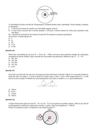 A velocidade de leitura na trilha do CD permanece constante durante toda a reprodução. Nesta situação, considere
as afirmações:
I. o CD tem movimento de rotação com velocidade angular variável;
II. se duas faixas musicais têm a mesma duração, o CD dará o mesmo número de voltas para reproduzir cada
uma delas;
III. o período de revolução do movimento circular do CD aumenta ao longo da reprodução.
Está correto o contido apenas em
a) I.
b) II.
c) III.
d) I e II.
e) I e III.
Questão 10)
Sobre duas circunferências de raios R1 = 81m e R2 = 100m, movem-se duas partículas dotadas de acelerações
centrípetas de mesmo módulo. Qual o período dos movimentos das partículas, sabendo-se que T2 – T1 = 4s?
a) 30s; 34s
b) 24s; 30s
c) 36s; 40s
d) 16s; 20s
e) n.d.a
Questão 11)
Uma roda com 45cm de raio rola sem escorregar num piso horizontal, conforme a figura. P é um ponto pintado na
borda da roda. No tempo t1, P está no ponto de contato entre a roda e o piso. Num tempo posterior t2, a roda
descreveu meia rotação. O módulo do vetor deslocamento de P entre os tempos t1 e t2 é, aproximadamente:
a) 168cm
b) 67cm
c) 231cm
d) 282cm
Questão 12)
A figura ilustra duas polias de raios R1 = 0,1 m e R2 = 0,3 m que giram em sentidos opostos. Sabe-se que não há
escorregamento na região de contato entre as polias. A polia 1 gira com freqüência f1 = 600 Hz.
Nestas circunstâncias, qual é a freqüência f2 de rotação da polia 2?
 