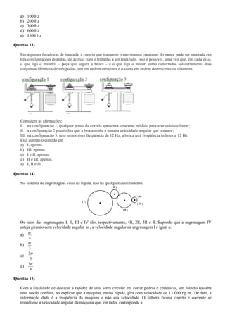 a) 100 Hz
b) 200 Hz
c) 300 Hz
d) 600 Hz
e) 1800 Hz
Questão 13)
Em algumas furadeiras de bancada, a correia que transmite o movimento constante do motor pode ser montada em
três configurações distintas, de acordo com o trabalho a ser realizado. Isso é possível, uma vez que, em cada eixo,
o que liga o mandril – peça que segura a broca – e o que liga o motor, estão conectados solidariamente dois
conjuntos idênticos de três polias, um em ordem crescente e o outro em ordem decrescente de diâmetro.
Considere as afirmações:
I. na configuração 1, qualquer ponto da correia apresenta o mesmo módulo para a velocidade linear;
II. a configuração 2 possibilita que a broca tenha a mesma velocidade angular que o motor;
III. na configuração 3, se o motor tiver freqüência de 12 Hz, a broca terá freqüência inferior a 12 Hz.
Está correto o contido em
a) I, apenas.
b) III, apenas.
c) I e II, apenas.
d) II e III, apenas.
e) I, II e III.
Questão 14)
No sistema de engrenagens visto na figura, não há qualquer deslizamento.
Os raios das engrenagens I, II, III e IV são, respectivamente, 4R, 2R, 3R e R. Supondo que a engrenagem IV
esteja girando com velocidade angular  , a velocidade angular da engrenagem I é igual a:
a)
4

b)
3

c)
3
2
d)
4
3
Questão 15)
Com a finalidade de destacar a rapidez de uma serra circular em cortar pedras e cerâmicas, um folheto ressalta
uma noção confusa, ao explicar que a máquina, muito rápida, gira com velocidade de 13 000 r.p.m.. De fato, a
informação dada é a freqüência da máquina e não sua velocidade. O folheto ficaria correto e coerente se
ressaltasse a velocidade angular da máquina que, em rad/s, corresponde a
 