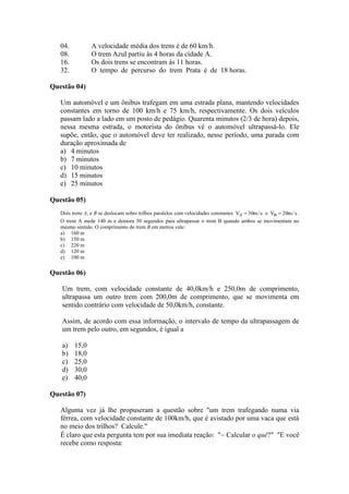 04. A velocidade média dos trens é de 60 km/h.
08. O trem Azul partiu às 4 horas da cidade A.
16. Os dois trens se encontram às 11 horas.
32. O tempo de percurso do trem Prata é de 18 horas.
Questão 04)
Um automóvel e um ônibus trafegam em uma estrada plana, mantendo velocidades
constantes em torno de 100 km/h e 75 km/h, respectivamente. Os dois veículos
passam lado a lado em um posto de pedágio. Quarenta minutos (2/3 de hora) depois,
nessa mesma estrada, o motorista do ônibus vê o automóvel ultrapassá-lo. Ele
supõe, então, que o automóvel deve ter realizado, nesse período, uma parada com
duração aproximada de
a) 4 minutos
b) 7 minutos
c) 10 minutos
d) 15 minutos
e) 25 minutos
Questão 05)
Dois trens A, e B se deslocam sobre trilhos paralelos com velocidades constantes s/m30VA  e s/m20VB  .
O trem A mede 140 m e demora 30 segundos para ultrapassar o trem B quando ambos se movimentam no
mesmo sentido. O comprimento do trem B em metros vale:
a) 160 m
b) 150 m
c) 220 m
d) 120 m
e) 100 m
Questão 06)
Um trem, com velocidade constante de 40,0km/h e 250,0m de comprimento,
ultrapassa um outro trem com 200,0m de comprimento, que se movimenta em
sentido contrário com velocidade de 50,0km/h, constante.
Assim, de acordo com essa informação, o intervalo de tempo da ultrapassagem de
um trem pelo outro, em segundos, é igual a
a) 15,0
b) 18,0
c) 25,0
d) 30,0
e) 40,0
Questão 07)
Alguma vez já lhe propuseram a questão sobre "um trem trafegando numa via
férrea, com velocidade constante de 100km/h, que é avistado por uma vaca que está
no meio dos trilhos? Calcule."
É claro que esta pergunta tem por sua imediata reação: " Calcular o quê?" "E você
recebe como resposta:
 