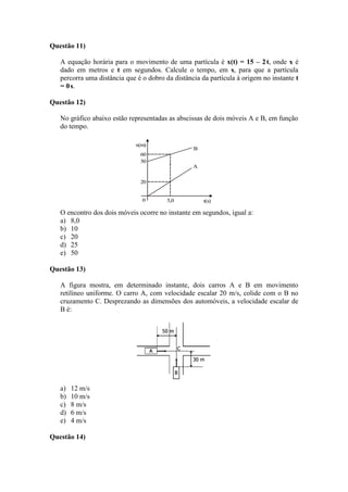Questão 11)
A equação horária para o movimento de uma partícula é x(t) = 15 – 2t, onde x é
dado em metros e t em segundos. Calcule o tempo, em s, para que a partícula
percorra uma distância que é o dobro da distância da partícula à origem no instante t
= 0s.
Questão 12)
No gráfico abaixo estão representadas as abscissas de dois móveis A e B, em função
do tempo.
x(m)
60
50
20
0 5,0 t(s)
A
B
O encontro dos dois móveis ocorre no instante em segundos, igual a:
a) 8,0
b) 10
c) 20
d) 25
e) 50
Questão 13)
A figura mostra, em determinado instante, dois carros A e B em movimento
retilíneo uniforme. O carro A, com velocidade escalar 20 m/s, colide com o B no
cruzamento C. Desprezando as dimensões dos automóveis, a velocidade escalar de
B é:
a) 12 m/s
b) 10 m/s
c) 8 m/s
d) 6 m/s
e) 4 m/s
Questão 14)
 