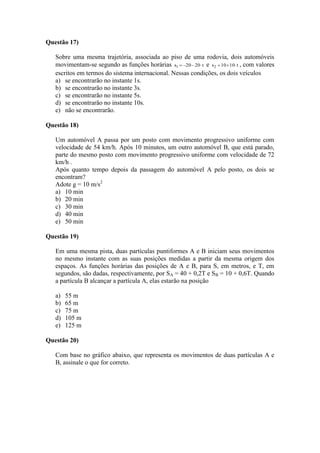 Questão 17)
Sobre uma mesma trajetória, associada ao piso de uma rodovia, dois automóveis
movimentam-se segundo as funções horárias t2020s1  e t1010s2  , com valores
escritos em termos do sistema internacional. Nessas condições, os dois veículos
a) se encontrarão no instante 1s.
b) se encontrarão no instante 3s.
c) se encontrarão no instante 5s.
d) se encontrarão no instante 10s.
e) não se encontrarão.
Questão 18)
Um automóvel A passa por um posto com movimento progressivo uniforme com
velocidade de 54 km/h. Após 10 minutos, um outro automóvel B, que está parado,
parte do mesmo posto com movimento progressivo uniforme com velocidade de 72
km/h .
Após quanto tempo depois da passagem do automóvel A pelo posto, os dois se
encontram?
Adote g = 10 m/s2
a) 10 min
b) 20 min
c) 30 min
d) 40 min
e) 50 min
Questão 19)
Em uma mesma pista, duas partículas puntiformes A e B iniciam seus movimentos
no mesmo instante com as suas posições medidas a partir da mesma origem dos
espaços. As funções horárias das posições de A e B, para S, em metros, e T, em
segundos, são dadas, respectivamente, por SA = 40 + 0,2T e SB = 10 + 0,6T. Quando
a partícula B alcançar a partícula A, elas estarão na posição
a) 55 m
b) 65 m
c) 75 m
d) 105 m
e) 125 m
Questão 20)
Com base no gráfico abaixo, que representa os movimentos de duas partículas A e
B, assinale o que for correto.
 