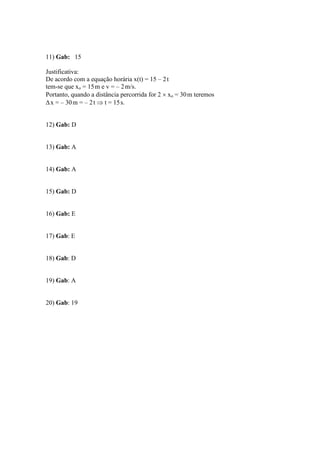 11) Gab: 15
Justificativa:
De acordo com a equação horária x(t) = 15 – 2t
tem-se que xo = 15m e v = – 2m/s.
Portanto, quando a distância percorrida for 2  xo = 30m teremos
x = – 30m = – 2t  t = 15s.
12) Gab: D
13) Gab: A
14) Gab: A
15) Gab: D
16) Gab: E
17) Gab: E
18) Gab: D
19) Gab: A
20) Gab: 19
 