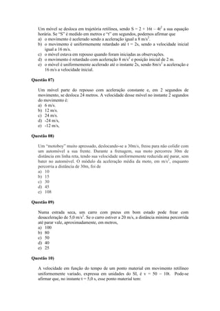 Um móvel se desloca em trajetória retilínea, sendo S = 2 + 16t – 4t2
a sua equação
horária. Se “S” é medido em metros e “t” em segundos, podemos afirmar que
a) o movimento é acelerado sendo a aceleração igual a 8 m/s2
.
b) o movimento é uniformemente retardado até t = 2s, sendo a velocidade inicial
igual a 16 m/s.
c) o móvel estava em repouso quando foram iniciadas as observações.
d) o movimento é retardado com aceleração 8 m/s2
e posição inicial de 2 m.
e) o móvel é uniformemente acelerado até o instante 2s, sendo 8m/s2
a aceleração e
16 m/s a velocidade inicial.
Questão 07)
Um móvel parte do repouso com aceleração constante e, em 2 segundos de
movimento, se desloca 24 metros. A velocidade desse móvel no instante 2 segundos
do movimento é:
a) 6 m/s.
b) 12 m/s.
c) 24 m/s.
d) -24 m/s,
e) -12 m/s,
Questão 08)
Um “motoboy” muito apressado, deslocando-se a 30m/s, freou para não colidir com
um automóvel a sua frente. Durante a frenagem, sua moto percorreu 30m de
distância em linha reta, tendo sua velocidade uniformemente reduzida até parar, sem
bater no automóvel. O módulo da aceleração média da moto, em m/s2
, enquanto
percorria a distância de 30m, foi de
a) 10
b) 15
c) 30
d) 45
e) 108
Questão 09)
Numa estrada seca, um carro com pneus em bom estado pode frear com
desaceleração de 5,0 m/s2
. Se o carro estiver a 20 m/s, a distância mínima percorrida
até parar vale, aproximadamente, em metros,
a) 100
b) 80
c) 50
d) 40
e) 25
Questão 10)
A velocidade em função do tempo de um ponto material em movimento retilíneo
uniformemente variado, expressa em unidades do SI, é v = 50  10t. Pode-se
afirmar que, no instante t = 5,0 s, esse ponto material tem:
 