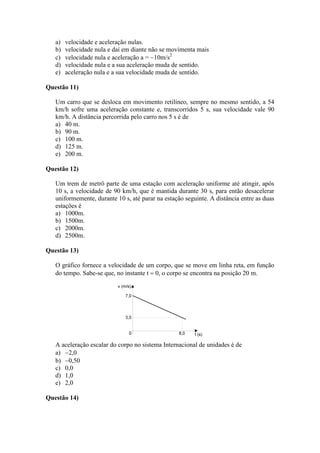a) velocidade e aceleração nulas.
b) velocidade nula e daí em diante não se movimenta mais
c) velocidade nula e aceleração a = 10m/s2
d) velocidade nula e a sua aceleração muda de sentido.
e) aceleração nula e a sua velocidade muda de sentido.
Questão 11)
Um carro que se desloca em movimento retilíneo, sempre no mesmo sentido, a 54
km/h sofre uma aceleração constante e, transcorridos 5 s, sua velocidade vale 90
km/h. A distância percorrida pelo carro nos 5 s é de
a) 40 m.
b) 90 m.
c) 100 m.
d) 125 m.
e) 200 m.
Questão 12)
Um trem de metrô parte de uma estação com aceleração uniforme até atingir, após
10 s, a velocidade de 90 km/h, que é mantida durante 30 s, para então desacelerar
uniformemente, durante 10 s, até parar na estação seguinte. A distância entre as duas
estações é
a) 1000m.
b) 1500m.
c) 2000m.
d) 2500m.
Questão 13)
O gráfico fornece a velocidade de um corpo, que se move em linha reta, em função
do tempo. Sabe-se que, no instante t  0, o corpo se encontra na posição 20 m.
A aceleração escalar do corpo no sistema Internacional de unidades é de
a) 2,0
b) 0,50
c) 0,0
d) 1,0
e) 2,0
Questão 14)
 
