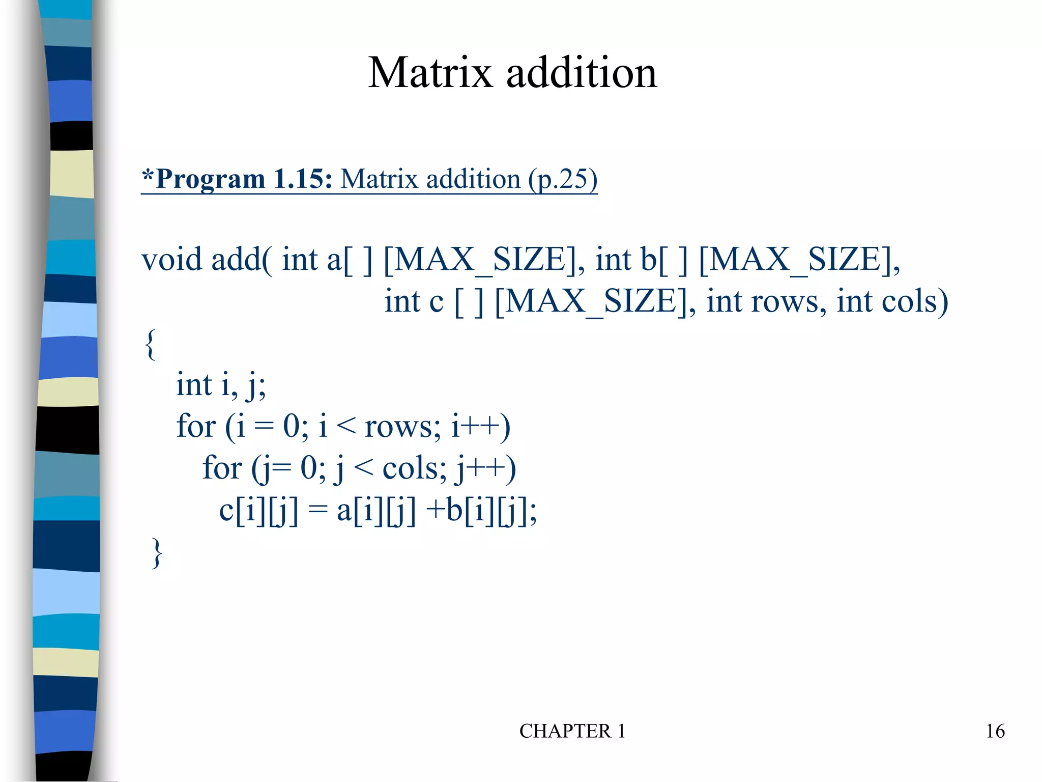 CHAPTER 1 16
*Program 1.15: Matrix addition (p.25)
void add( int a[ ] [MAX_SIZE], int b[ ] [MAX_SIZE],
int c [ ] [MAX_SIZE], int rows, int cols)
{
int i, j;
for (i = 0; i < rows; i++)
for (j= 0; j < cols; j++)
c[i][j] = a[i][j] +b[i][j];
}
Matrix addition
 