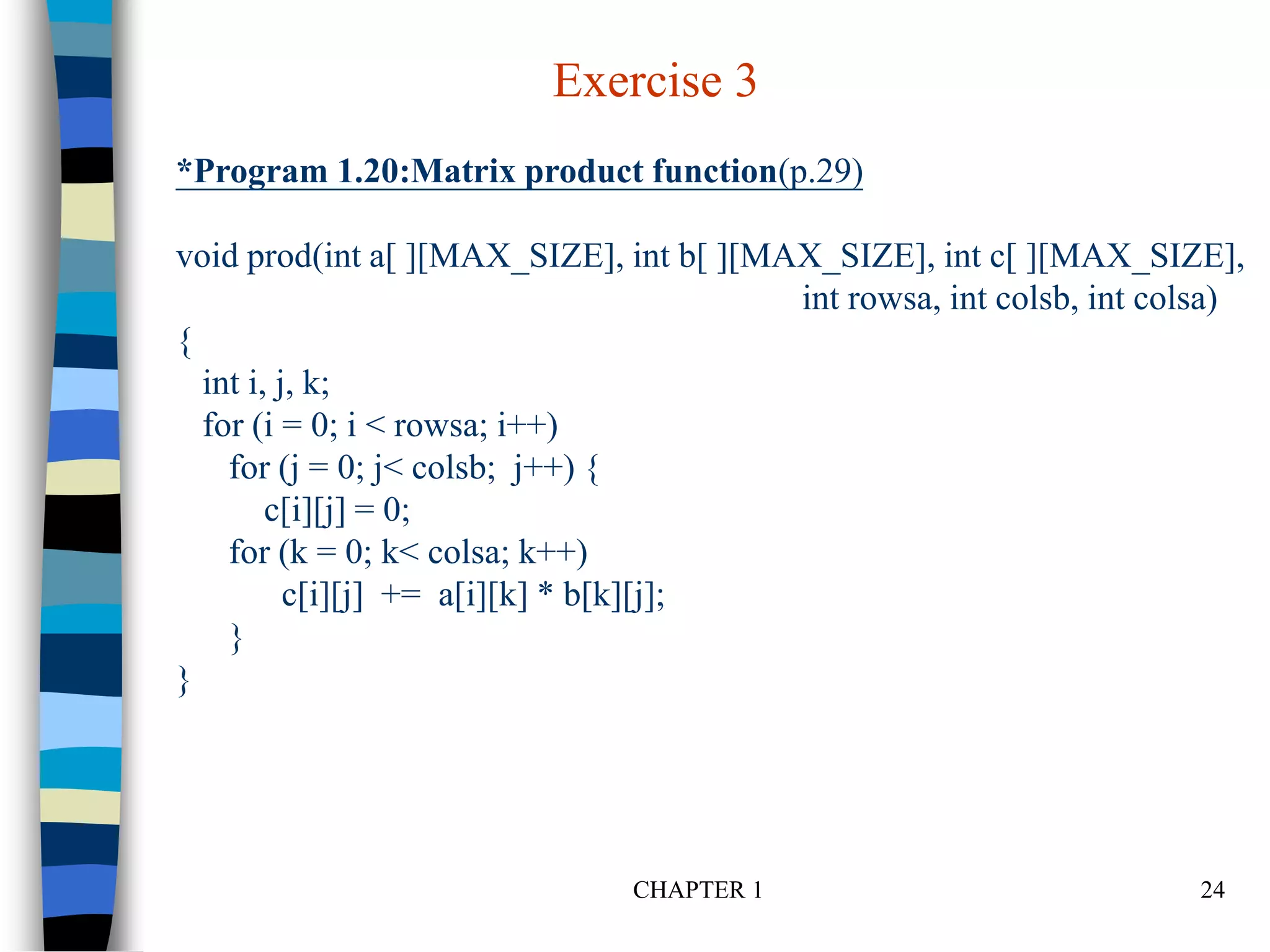CHAPTER 1 24
*Program 1.20:Matrix product function(p.29)
void prod(int a[ ][MAX_SIZE], int b[ ][MAX_SIZE], int c[ ][MAX_SIZE],
int rowsa, int colsb, int colsa)
{
int i, j, k;
for (i = 0; i < rowsa; i++)
for (j = 0; j< colsb; j++) {
c[i][j] = 0;
for (k = 0; k< colsa; k++)
c[i][j] += a[i][k] * b[k][j];
}
}
Exercise 3
 