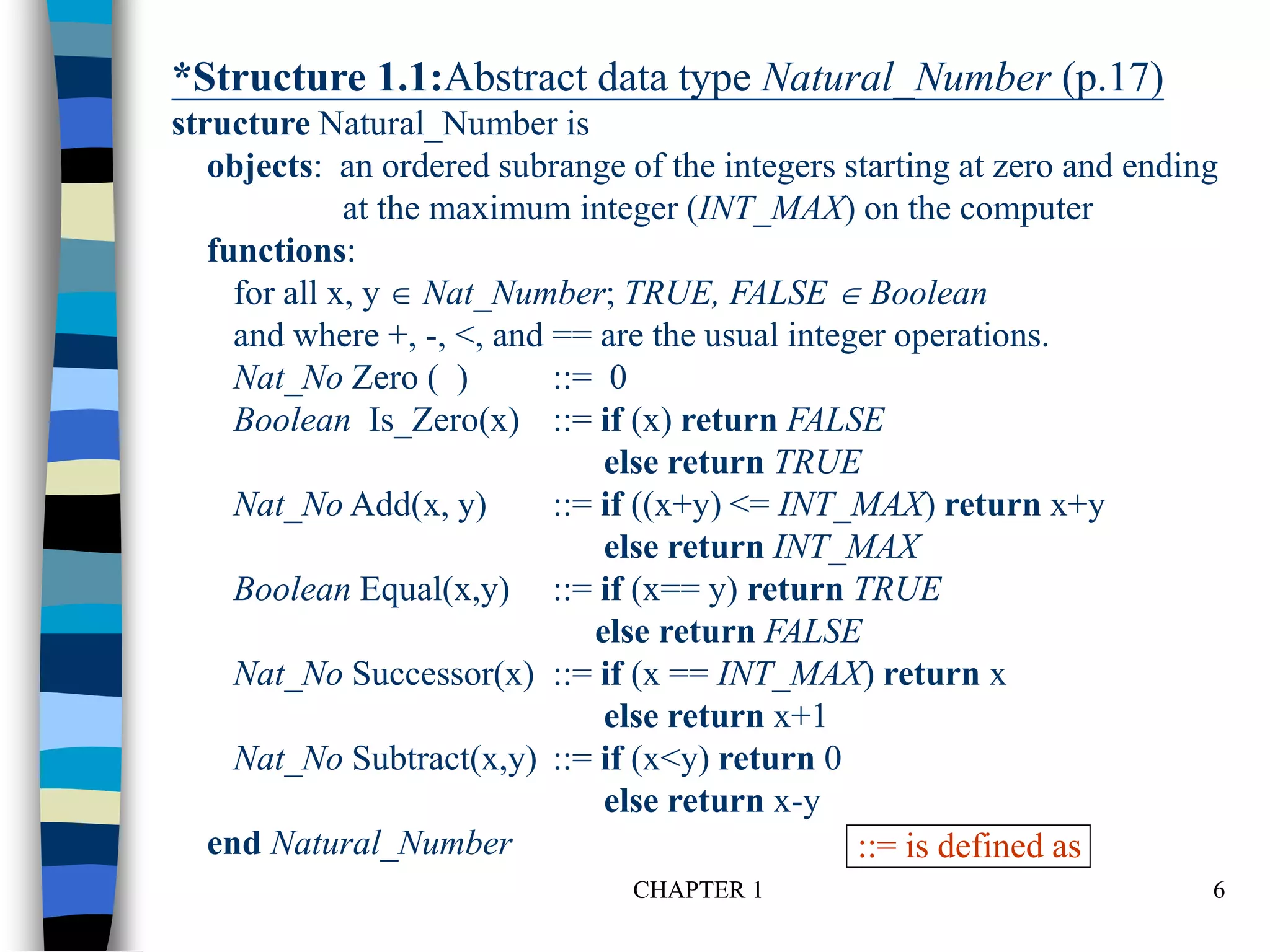 CHAPTER 1 6
*Structure 1.1:Abstract data type Natural_Number (p.17)
structure Natural_Number is
objects: an ordered subrange of the integers starting at zero and ending
at the maximum integer (INT_MAX) on the computer
functions:
for all x, y  Nat_Number; TRUE, FALSE  Boolean
and where +, -, <, and == are the usual integer operations.
Nat_No Zero ( ) ::= 0
Boolean Is_Zero(x) ::= if (x) return FALSE
else return TRUE
Nat_No Add(x, y) ::= if ((x+y) <= INT_MAX) return x+y
else return INT_MAX
Boolean Equal(x,y) ::= if (x== y) return TRUE
else return FALSE
Nat_No Successor(x) ::= if (x == INT_MAX) return x
else return x+1
Nat_No Subtract(x,y) ::= if (x<y) return 0
else return x-y
end Natural_Number ::= is defined as
 